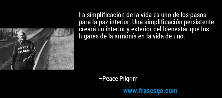La simplificación de la vida es uno de los pasos para la paz interior. Una simplificación persistente creará un interior y exterior del bienestar que los lugares de la armonía en la vida de uno. – Peace Pilgrim