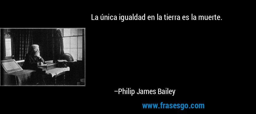 La única igualdad en la tierra es la muerte. – Philip James Bailey