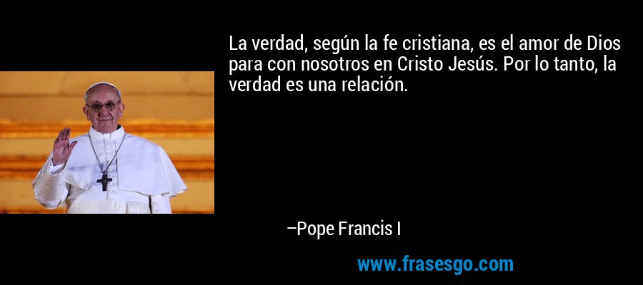 La verdad, según la fe cristiana, es el amor de Dios para con nosotros en Cristo Jesús. Por lo tanto, la verdad es una relación. – Pope Francis I