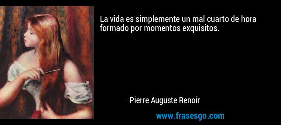 La vida es simplemente un mal cuarto de hora formado por momentos exquisitos. – Pierre Auguste Renoir