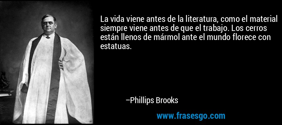 La vida viene antes de la literatura, como el material siempre viene antes de que el trabajo. Los cerros están llenos de mármol ante el mundo florece con estatuas. – Phillips Brooks