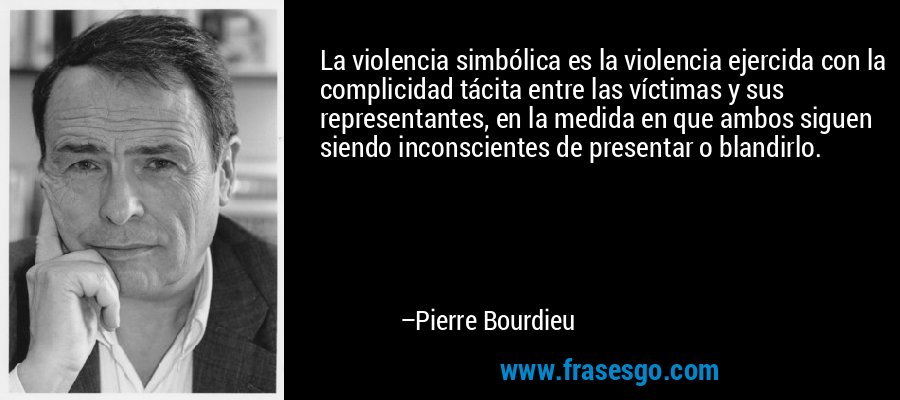 La violencia simbólica es la violencia ejercida con la complicidad tácita entre las víctimas y sus representantes, en la medida en que ambos siguen siendo inconscientes de presentar o blandirlo. – Pierre Bourdieu