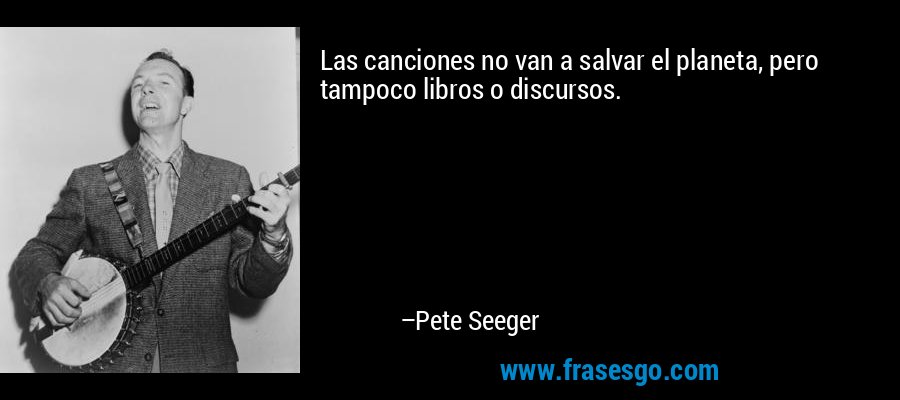 Las canciones no van a salvar el planeta, pero tampoco libros o discursos. – Pete Seeger