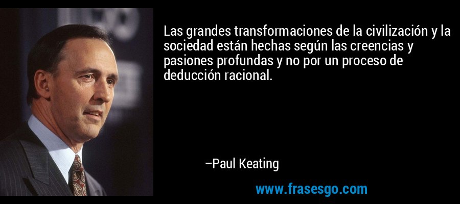 Las grandes transformaciones de la civilización y la sociedad están hechas según las creencias y pasiones profundas y no por un proceso de deducción racional. – Paul Keating
