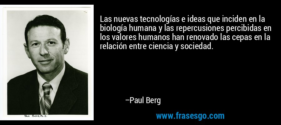 Las nuevas tecnologías e ideas que inciden en la biología humana y las repercusiones percibidas en los valores humanos han renovado las cepas en la relación entre ciencia y sociedad. – Paul Berg