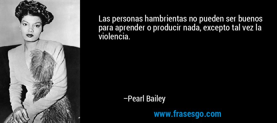 Las personas hambrientas no pueden ser buenos para aprender o producir nada, excepto tal vez la violencia. – Pearl Bailey