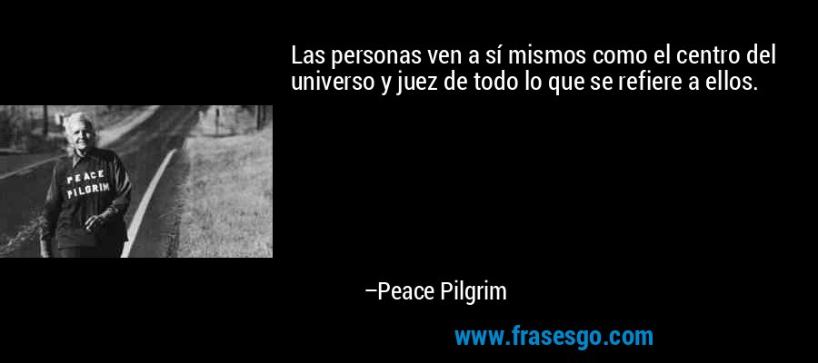 Las personas ven a sí mismos como el centro del universo y juez de todo lo que se refiere a ellos. – Peace Pilgrim