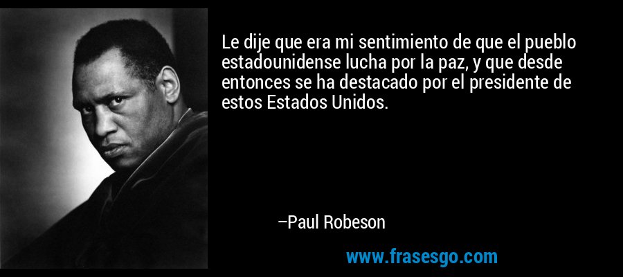 Le dije que era mi sentimiento de que el pueblo estadounidense lucha por la paz, y que desde entonces se ha destacado por el presidente de estos Estados Unidos. – Paul Robeson