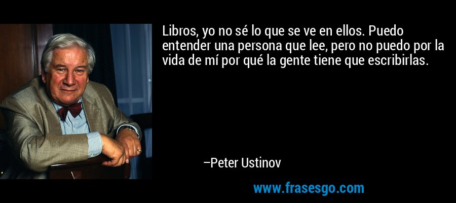 Libros, yo no sé lo que se ve en ellos. Puedo entender una persona que lee, pero no puedo por la vida de mí por qué la gente tiene que escribirlas. – Peter Ustinov