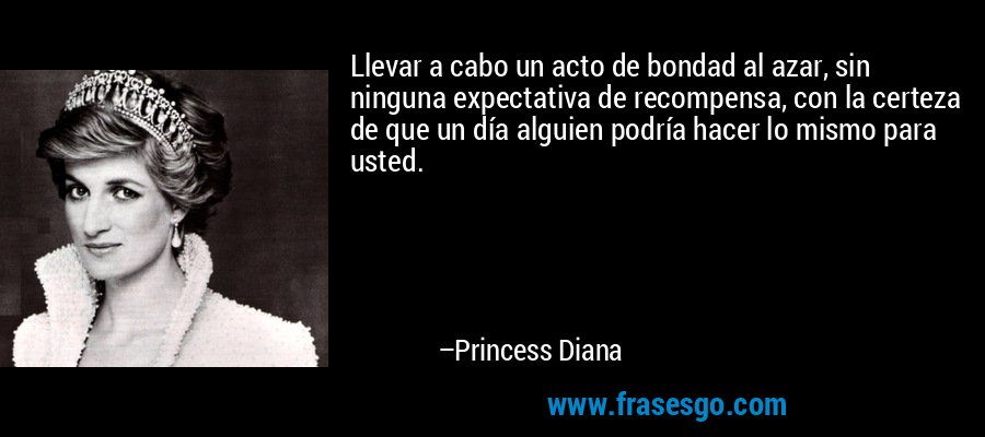 Llevar a cabo un acto de bondad al azar, sin ninguna expectativa de recompensa, con la certeza de que un día alguien podría hacer lo mismo para usted. – Princess Diana