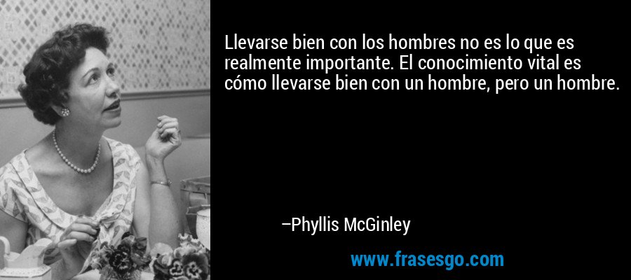 Llevarse bien con los hombres no es lo que es realmente importante. El conocimiento vital es cómo llevarse bien con un hombre, pero un hombre. – Phyllis McGinley