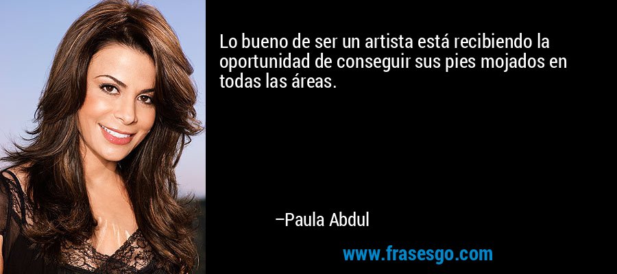 Lo bueno de ser un artista está recibiendo la oportunidad de conseguir sus pies mojados en todas las áreas. – Paula Abdul