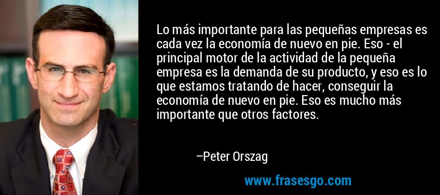Lo más importante para las pequeñas empresas es cada vez la economía de nuevo en pie. Eso - el principal motor de la actividad de la pequeña empresa es la demanda de su producto, y eso es lo que estamos tratando de hacer, conseguir la economía de nuevo en pie. Eso es mucho más importante que otros factores. – Peter Orszag
