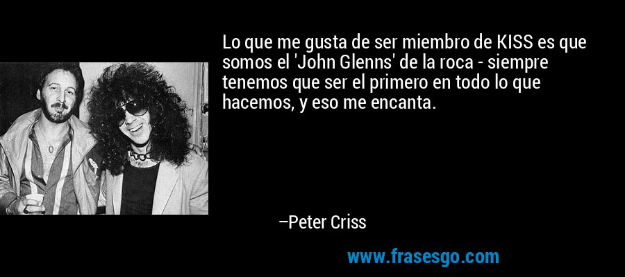 Lo que me gusta de ser miembro de KISS es que somos el 'John Glenns' de la roca - siempre tenemos que ser el primero en todo lo que hacemos, y eso me encanta. – Peter Criss