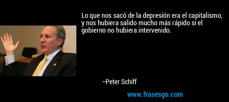 Lo que nos sacó de la depresión era el capitalismo, y nos hubiera salido mucho más rápido si el gobierno no hubiera intervenido. – Peter Schiff