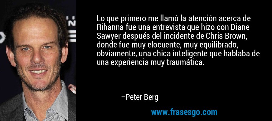 Lo que primero me llamó la atención acerca de Rihanna fue una entrevista que hizo con Diane Sawyer después del incidente de Chris Brown, donde fue muy elocuente, muy equilibrado, obviamente, una chica inteligente que hablaba de una experiencia muy traumática. – Peter Berg