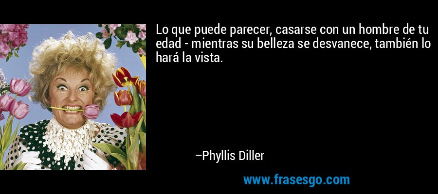 Lo que puede parecer, casarse con un hombre de tu edad - mientras su belleza se desvanece, también lo hará la vista. – Phyllis Diller