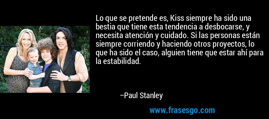 Lo que se pretende es, Kiss siempre ha sido una bestia que tiene esta tendencia a desbocarse, y necesita atención y cuidado. Si las personas están siempre corriendo y haciendo otros proyectos, lo que ha sido el caso, alguien tiene que estar ahí para la estabilidad. – Paul Stanley