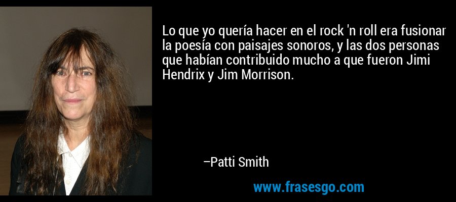 Lo que yo quería hacer en el rock 'n roll era fusionar la poesía con paisajes sonoros, y las dos personas que habían contribuido mucho a que fueron Jimi Hendrix y Jim Morrison. – Patti Smith