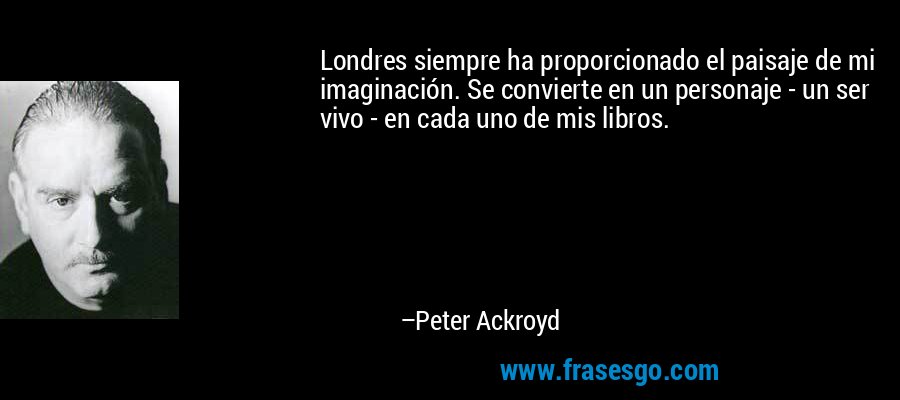 Londres siempre ha proporcionado el paisaje de mi imaginación. Se convierte en un personaje - un ser vivo - en cada uno de mis libros. – Peter Ackroyd