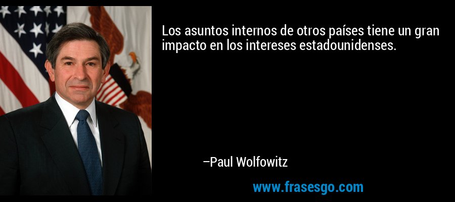 Los asuntos internos de otros países tiene un gran impacto en los intereses estadounidenses. – Paul Wolfowitz