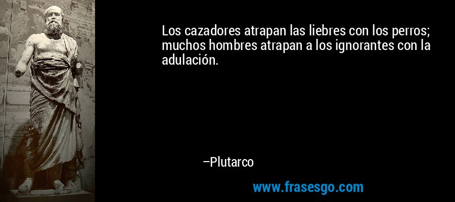 Los cazadores atrapan las liebres con los perros; muchos hombres atrapan a los ignorantes con la adulación. – Plutarco