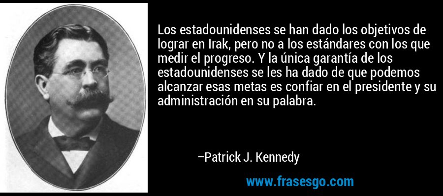 Los estadounidenses se han dado los objetivos de lograr en Irak, pero no a los estándares con los que medir el progreso. Y la única garantía de los estadounidenses se les ha dado de que podemos alcanzar esas metas es confiar en el presidente y su administración en su palabra. – Patrick J. Kennedy