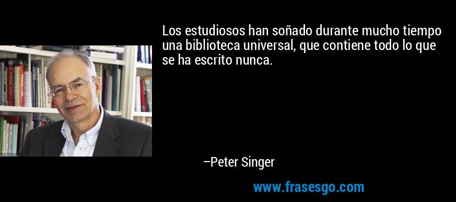 Los estudiosos han soñado durante mucho tiempo una biblioteca universal, que contiene todo lo que se ha escrito nunca. – Peter Singer