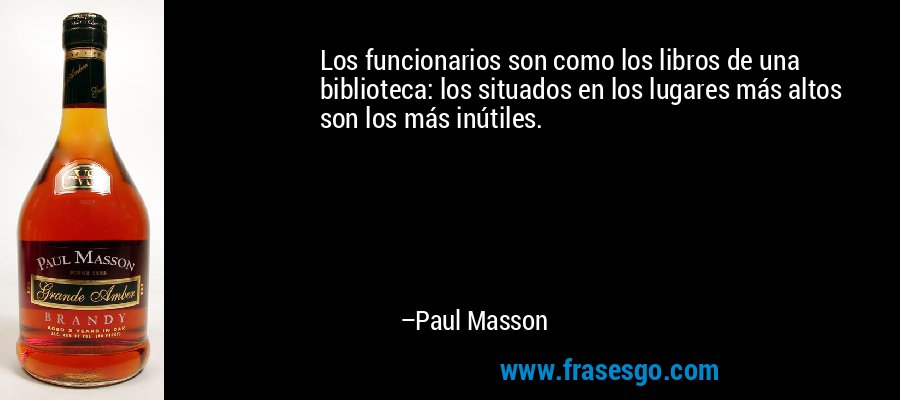 Los funcionarios son como los libros de una biblioteca: los situados en los lugares más altos son los más inútiles. – Paul Masson