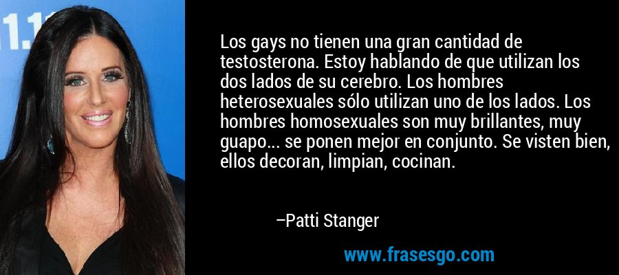 Los gays no tienen una gran cantidad de testosterona. Estoy hablando de que utilizan los dos lados de su cerebro. Los hombres heterosexuales sólo utilizan uno de los lados. Los hombres homosexuales son muy brillantes, muy guapo... se ponen mejor en conjunto. Se visten bien, ellos decoran, limpian, cocinan. – Patti Stanger