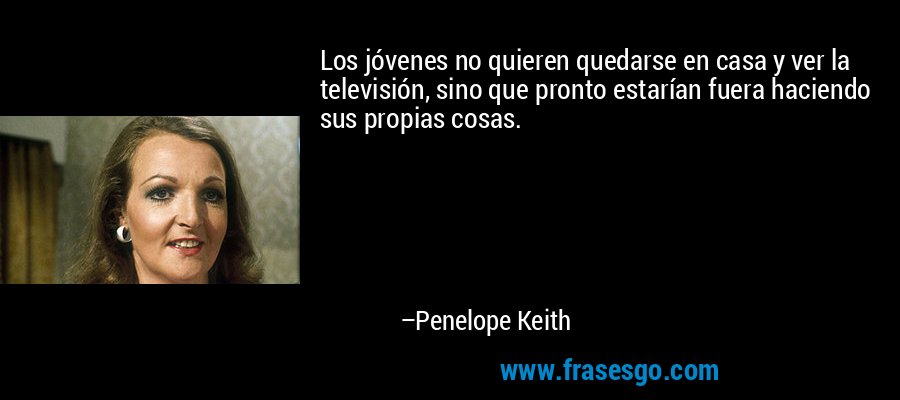 Los jóvenes no quieren quedarse en casa y ver la televisión, sino que pronto estarían fuera haciendo sus propias cosas. – Penelope Keith