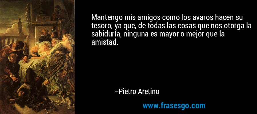 Mantengo mis amigos como los avaros hacen su tesoro, ya que, de todas las cosas que nos otorga la sabiduría, ninguna es mayor o mejor que la amistad. – Pietro Aretino