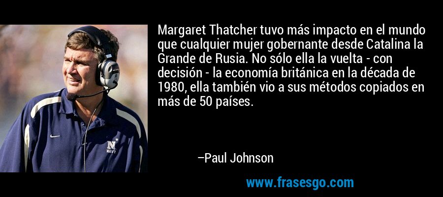 Margaret Thatcher tuvo más impacto en el mundo que cualquier mujer gobernante desde Catalina la Grande de Rusia. No sólo ella la vuelta - con decisión - la economía británica en la década de 1980, ella también vio a sus métodos copiados en más de 50 países. – Paul Johnson