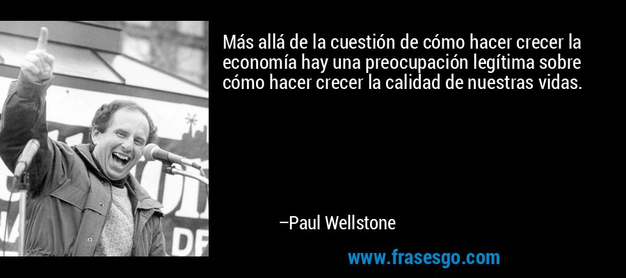 Más allá de la cuestión de cómo hacer crecer la economía hay una preocupación legítima sobre cómo hacer crecer la calidad de nuestras vidas. – Paul Wellstone