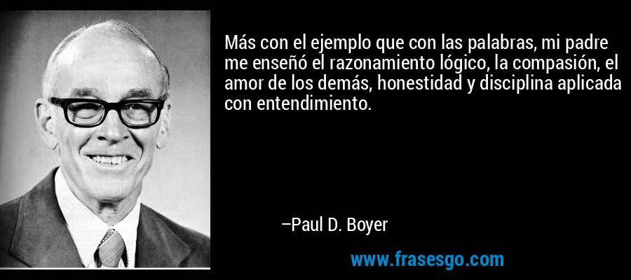 Más con el ejemplo que con las palabras, mi padre me enseñó el razonamiento lógico, la compasión, el amor de los demás, honestidad y disciplina aplicada con entendimiento. – Paul D. Boyer