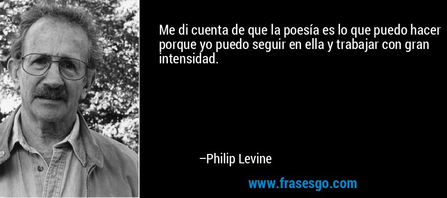 Me di cuenta de que la poesía es lo que puedo hacer porque yo puedo seguir en ella y trabajar con gran intensidad. – Philip Levine
