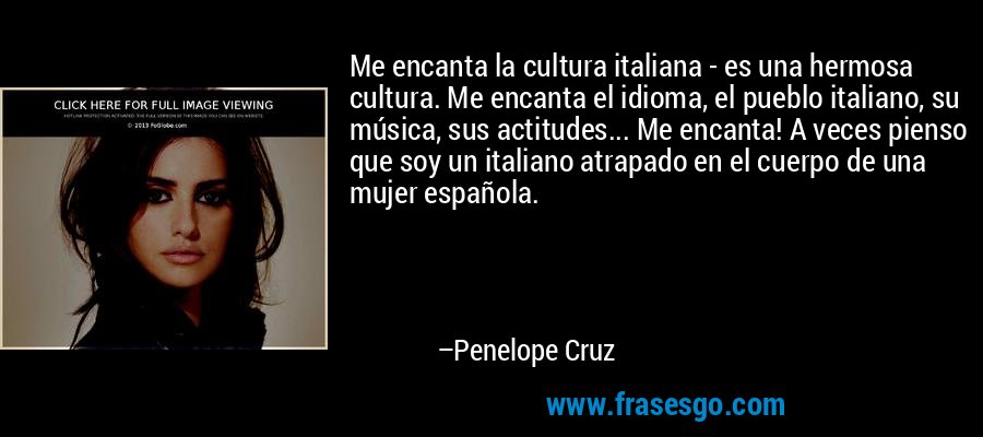 Me encanta la cultura italiana - es una hermosa cultura. Me encanta el idioma, el pueblo italiano, su música, sus actitudes... Me encanta! A veces pienso que soy un italiano atrapado en el cuerpo de una mujer española. – Penelope Cruz