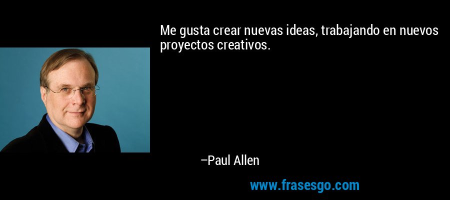 Me gusta crear nuevas ideas, trabajando en nuevos proyectos creativos. – Paul Allen