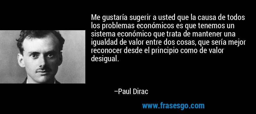 Me gustaría sugerir a usted que la causa de todos los problemas económicos es que tenemos un sistema económico que trata de mantener una igualdad de valor entre dos cosas, que sería mejor reconocer desde el principio como de valor desigual. – Paul Dirac