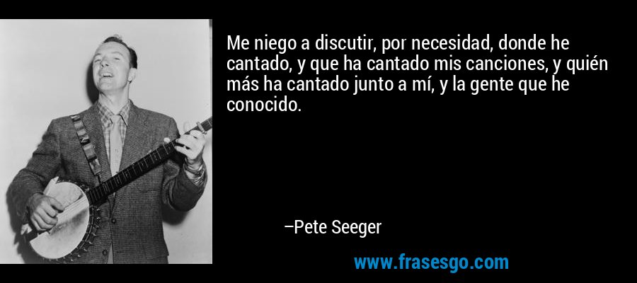 Me niego a discutir, por necesidad, donde he cantado, y que ha cantado mis canciones, y quién más ha cantado junto a mí, y la gente que he conocido. – Pete Seeger