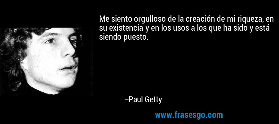 Me siento orgulloso de la creación de mi riqueza, en su existencia y en los usos a los que ha sido y está siendo puesto. – Paul Getty