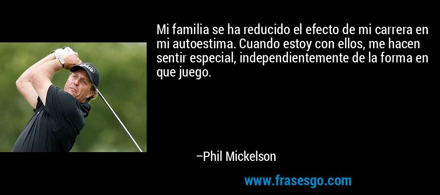 Mi familia se ha reducido el efecto de mi carrera en mi autoestima. Cuando estoy con ellos, me hacen sentir especial, independientemente de la forma en que juego. – Phil Mickelson