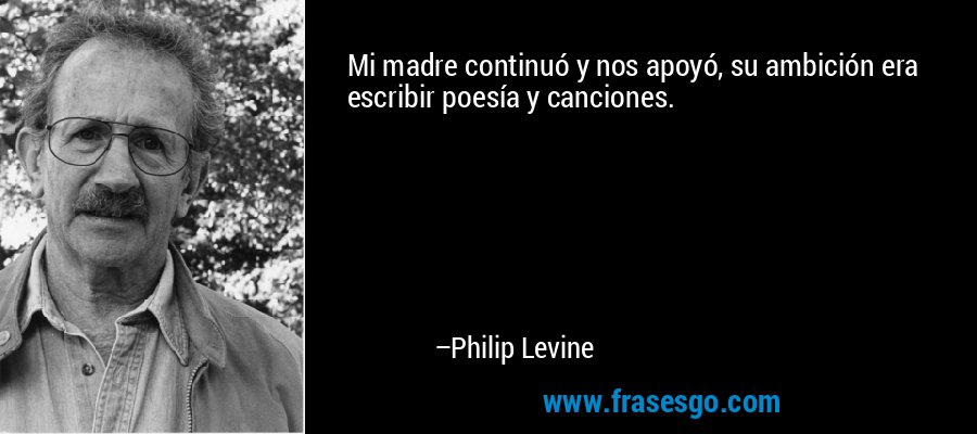 Mi madre continuó y nos apoyó, su ambición era escribir poesía y canciones. – Philip Levine