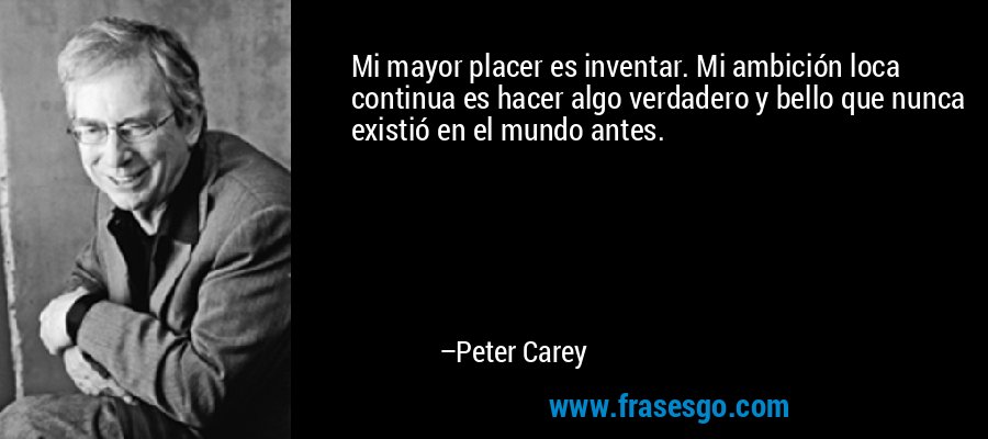 Mi mayor placer es inventar. Mi ambición loca continua es hacer algo verdadero y bello que nunca existió en el mundo antes. – Peter Carey