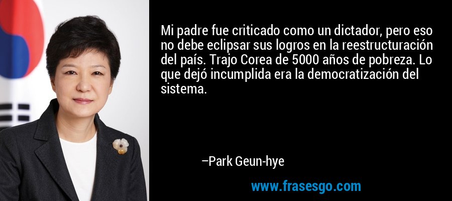 Mi padre fue criticado como un dictador, pero eso no debe eclipsar sus logros en la reestructuración del país. Trajo Corea de 5000 años de pobreza. Lo que dejó incumplida era la democratización del sistema. – Park Geun-hye