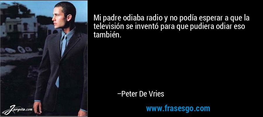 Mi padre odiaba radio y no podía esperar a que la televisión se inventó para que pudiera odiar eso también. – Peter De Vries