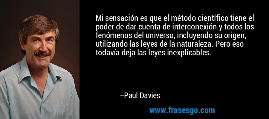 Mi sensación es que el método científico tiene el poder de dar cuenta de interconexión y todos los fenómenos del universo, incluyendo su origen, utilizando las leyes de la naturaleza. Pero eso todavía deja las leyes inexplicables. – Paul Davies