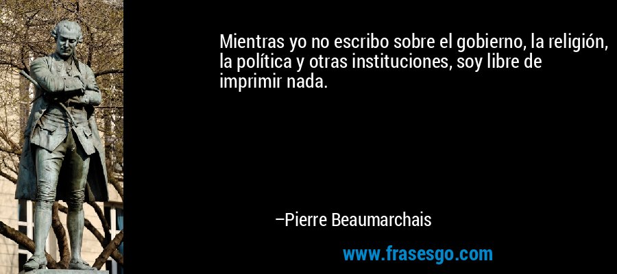 Mientras yo no escribo sobre el gobierno, la religión, la política y otras instituciones, soy libre de imprimir nada. – Pierre Beaumarchais