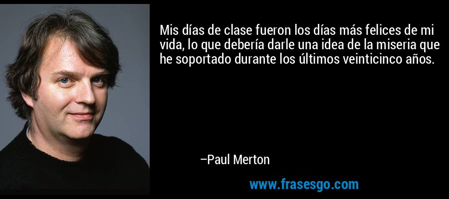 Mis días de clase fueron los días más felices de mi vida, lo que debería darle una idea de la miseria que he soportado durante los últimos veinticinco años. – Paul Merton