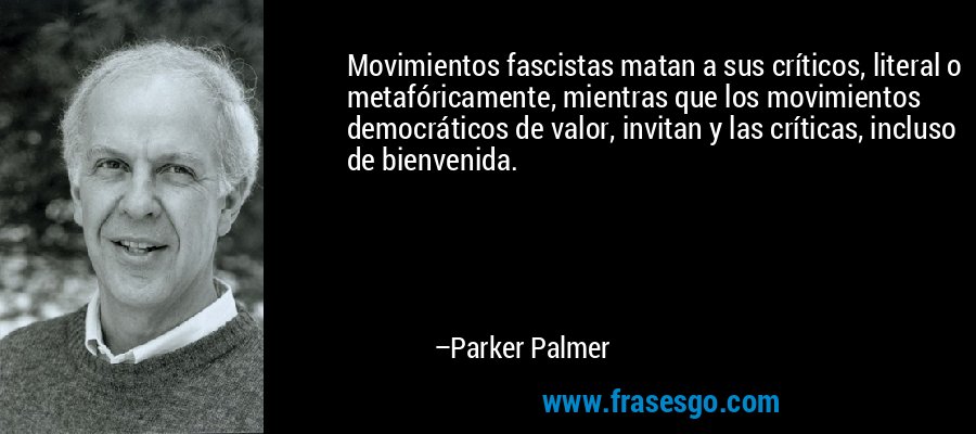 Movimientos fascistas matan a sus críticos, literal o metafóricamente, mientras que los movimientos democráticos de valor, invitan y las críticas, incluso de bienvenida. – Parker Palmer